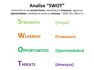 Analise “SWOT” Concentre-se nos  pontos fortes , reconheça as  fraquezas , agarre as  oportunidades  e proteja-se contra as  ameaças  " (SUN TZU, 500 a.C.) S TRENGHTS (Forças) W EAKNESS (Fraquezas) O PPORTUNITIES (Oportunidades) T HREATS (Ameaças) 
