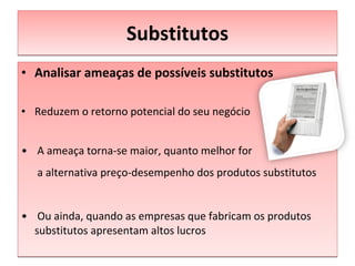 Substitutos Analisar ameaças de possíveis substitutos Reduzem o retorno potencial do seu negócio A ameaça torna-se maior, quanto melhor for   a alternativa preço-desempenho dos produtos substitutos Ou ainda, quando as empresas que fabricam os produtos substitutos apresentam altos lucros 