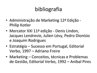 bibliografia Administração de Marketing 12ª Edição - Philip Kotler Mercator XXI 11ª edição - Denis Lindon, Jacques Lendrevie, Julien Lévy, Pedro Dionísio e Joaquim Rodrigues Estratégia – Sucesso em Portugal, Editorial Verbo, 1997 – Adriano Freire Marketing – Conceitos, técnicas e Problemas de Gestão, Editorial Verbo, 1992 – Aníbal Pires 