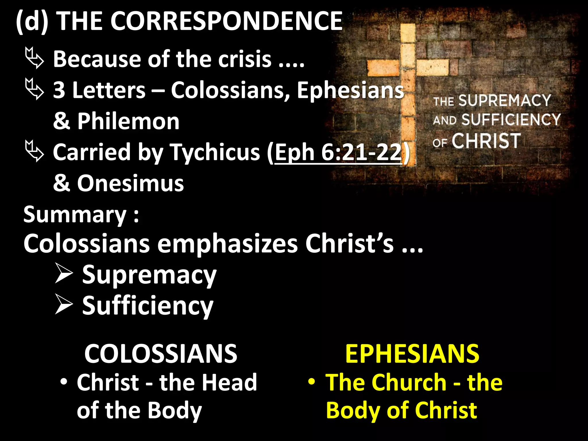  Because of the crisis ....
 3 Letters – Colossians, Ephesians
& Philemon
 Carried by Tychicus (Eph 6:21-22)
& Onesimus
Summary :
Colossians emphasizes Christ’s ...
 Supremacy
 Sufficiency
EPHESIANS
• The Church - the
Body of Christ
COLOSSIANS
• Christ - the Head
of the Body
(d) THE CORRESPONDENCE
 