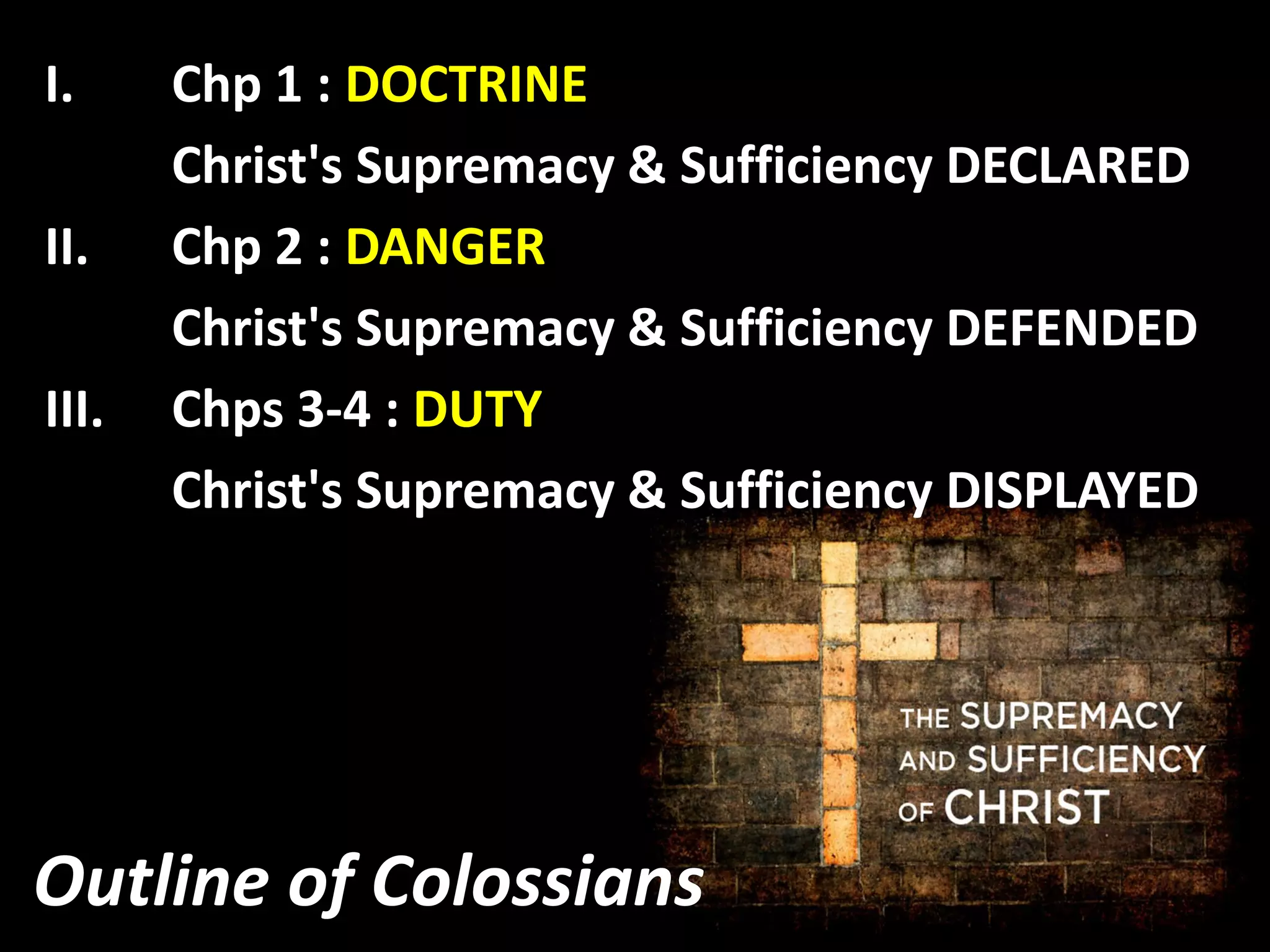 Outline of Colossians
I. Chp 1 : DOCTRINE
Christ's Supremacy & Sufficiency DECLARED
II. Chp 2 : DANGER
Christ's Supremacy & Sufficiency DEFENDED
III. Chps 3-4 : DUTY
Christ's Supremacy & Sufficiency DISPLAYED
 