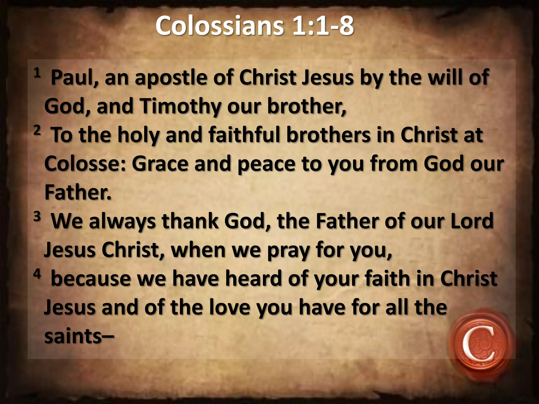 Colossians 1:1-8
1 Paul, an apostle of Christ Jesus by the will of
God, and Timothy our brother,
2 To the holy and faithful brothers in Christ at
Colosse: Grace and peace to you from God our
Father.
3 We always thank God, the Father of our Lord
Jesus Christ, when we pray for you,
4 because we have heard of your faith in Christ
Jesus and of the love you have for all the
saints–
 