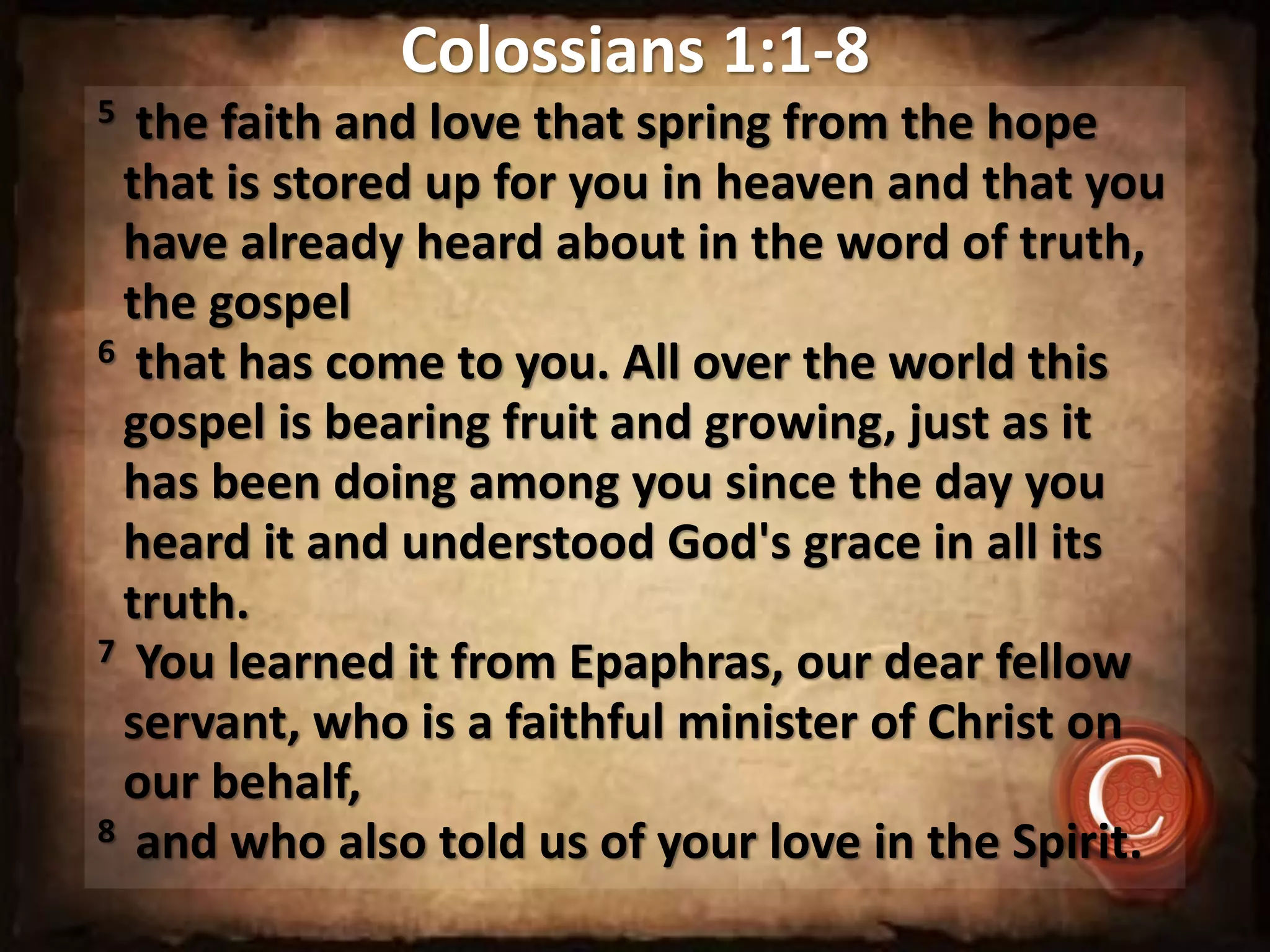 Colossians 1:1-8
5 the faith and love that spring from the hope
that is stored up for you in heaven and that you
have already heard about in the word of truth,
the gospel
6 that has come to you. All over the world this
gospel is bearing fruit and growing, just as it
has been doing among you since the day you
heard it and understood God's grace in all its
truth.
7 You learned it from Epaphras, our dear fellow
servant, who is a faithful minister of Christ on
our behalf,
8 and who also told us of your love in the Spirit.
 