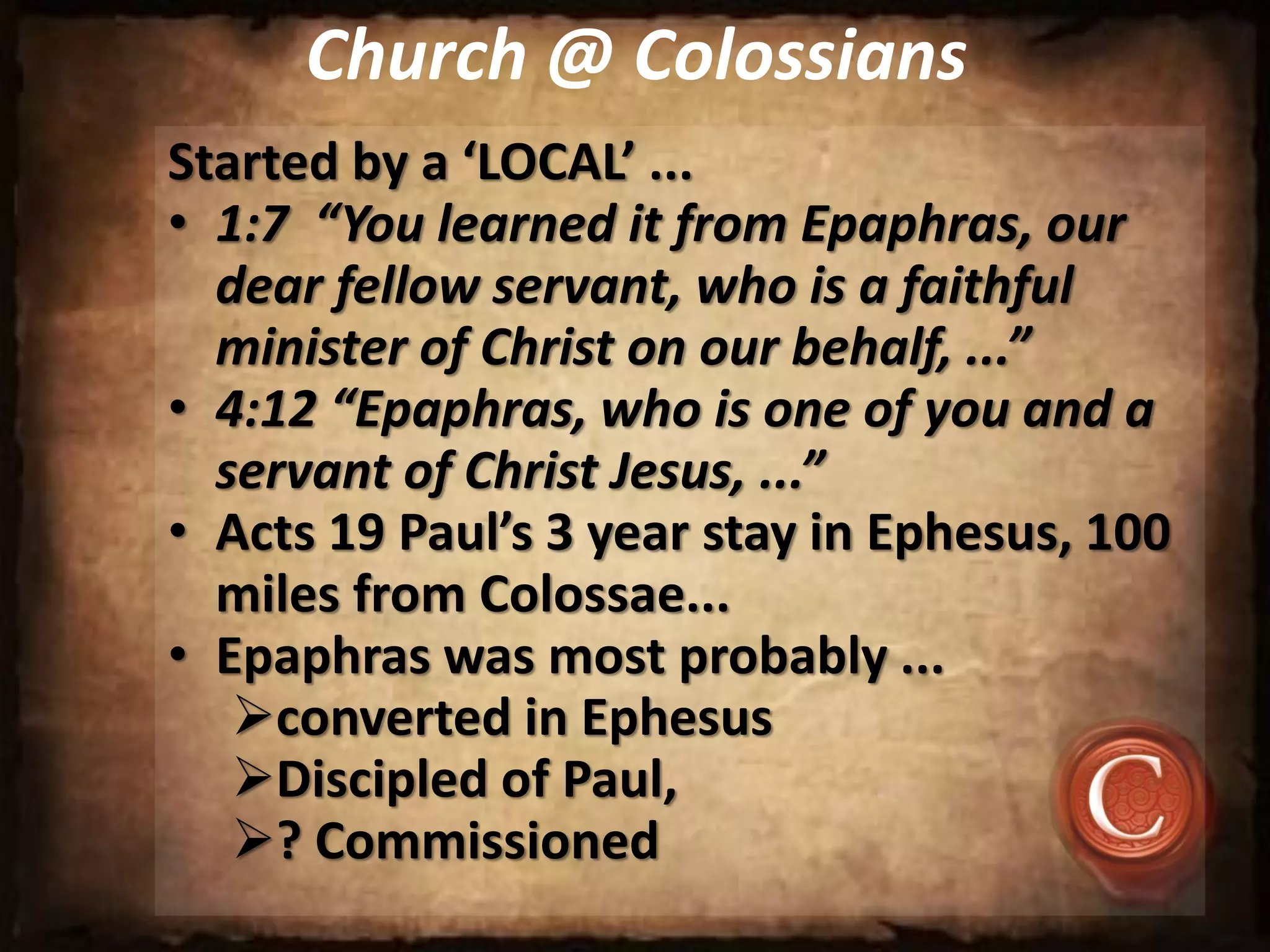 Church @ Colossians
Started by a ‘LOCAL’ ...
• 1:7 “You learned it from Epaphras, our
dear fellow servant, who is a faithful
minister of Christ on our behalf, ...”
• 4:12 “Epaphras, who is one of you and a
servant of Christ Jesus, ...”
• Acts 19 Paul’s 3 year stay in Ephesus, 100
miles from Colossae...
• Epaphras was most probably ...
converted in Ephesus
Discipled of Paul,
? Commissioned
 