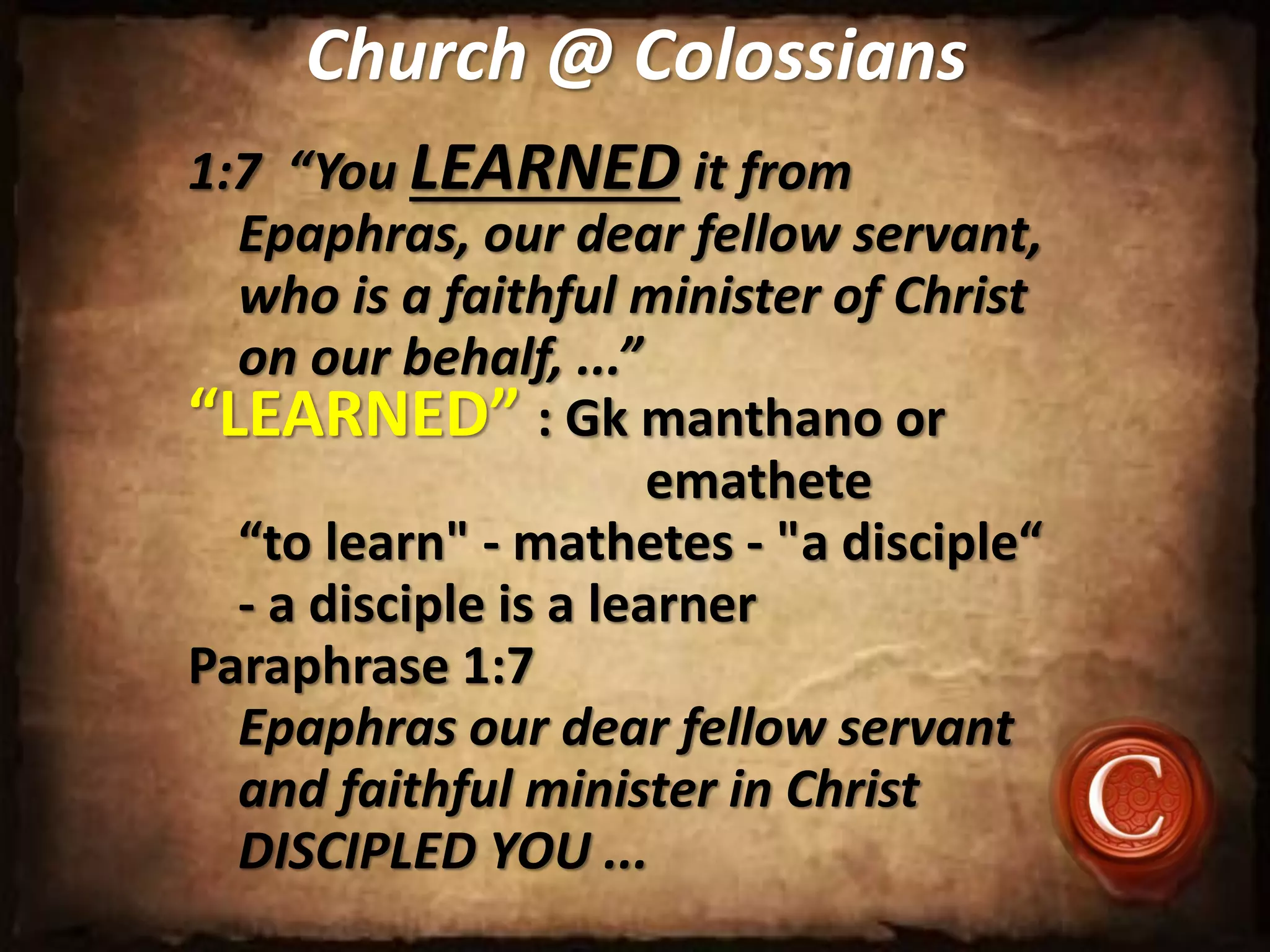 Church @ Colossians
1:7 “You LEARNED it from
Epaphras, our dear fellow servant,
who is a faithful minister of Christ
on our behalf, ...”
“LEARNED” : Gk manthano or
emathete
“to learn" - mathetes - "a disciple“
- a disciple is a learner
Paraphrase 1:7
Epaphras our dear fellow servant
and faithful minister in Christ
DISCIPLED YOU ...
 