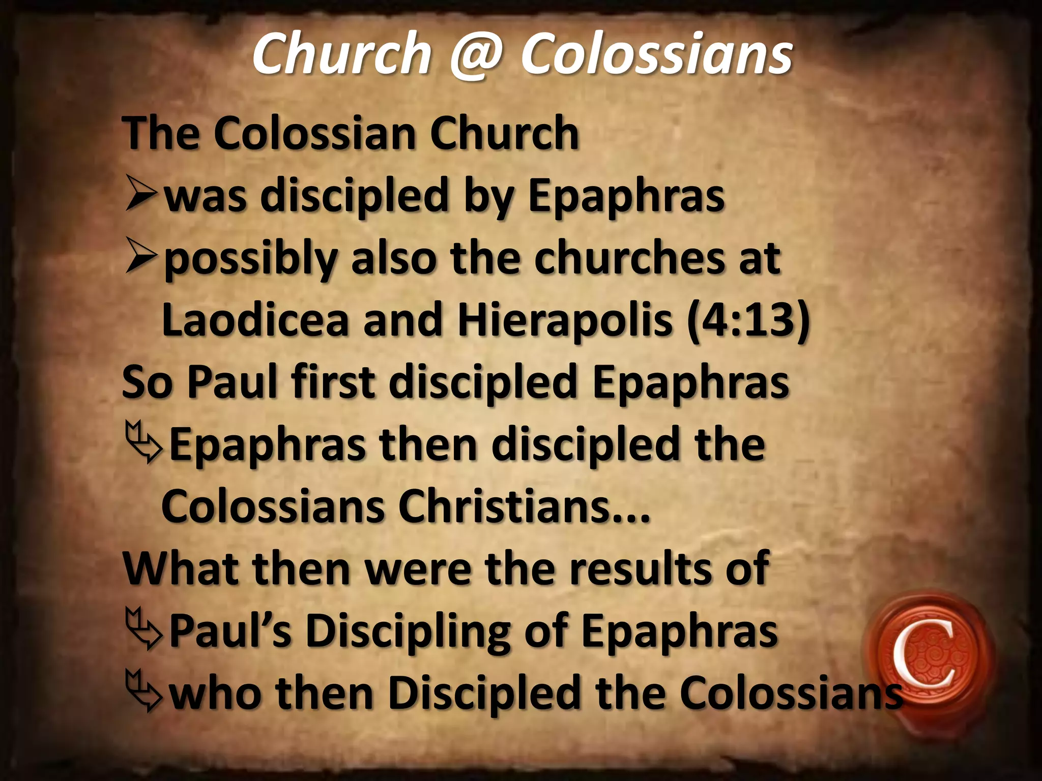 Church @ Colossians
The Colossian Church
was discipled by Epaphras
possibly also the churches at
Laodicea and Hierapolis (4:13)
So Paul first discipled Epaphras
Epaphras then discipled the
Colossians Christians...
What then were the results of
Paul’s Discipling of Epaphras
who then Discipled the Colossians
 