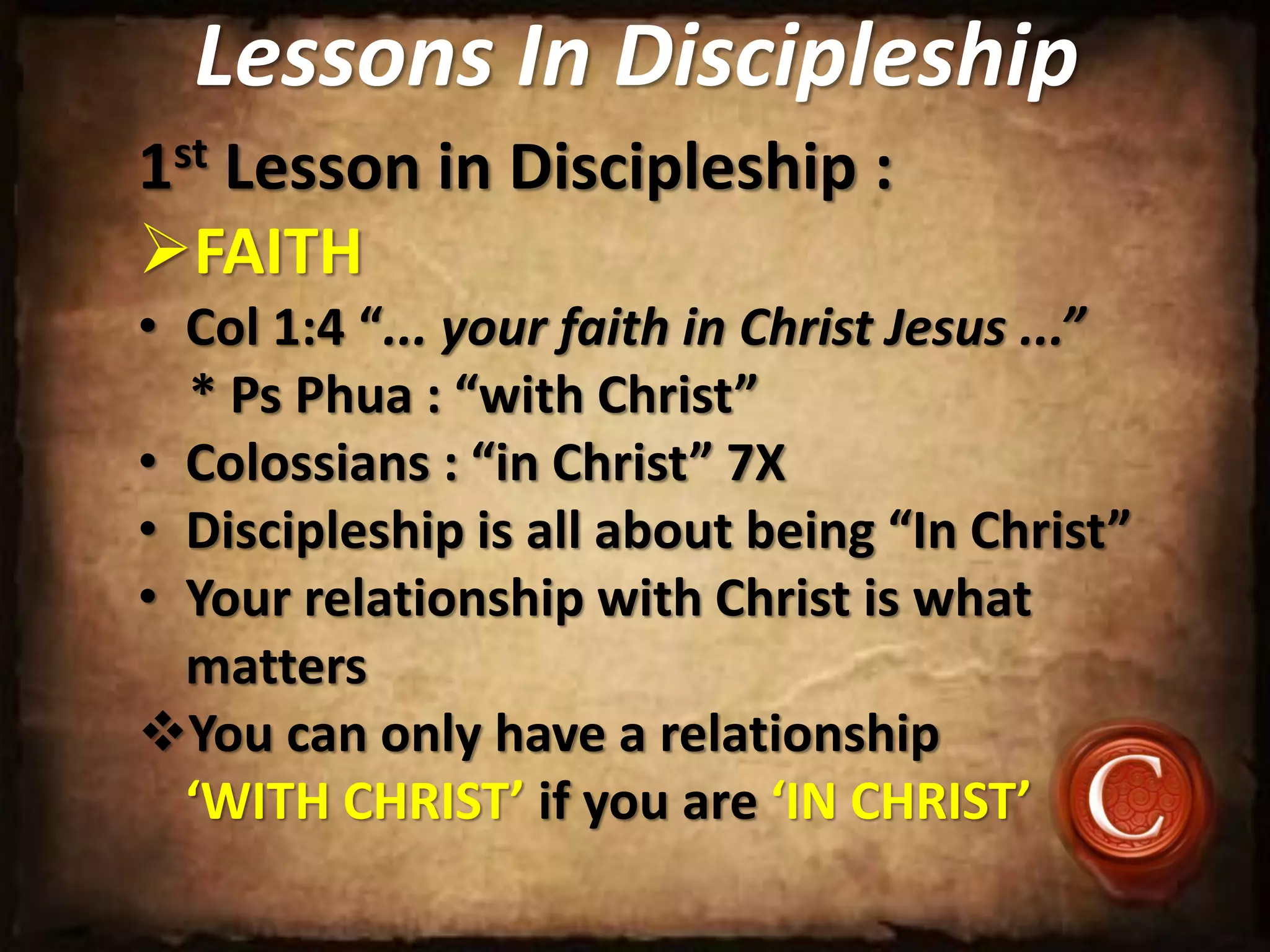 Lessons In Discipleship
1st Lesson in Discipleship :
FAITH
• Col 1:4 “... your faith in Christ Jesus ...”
* Ps Phua : “with Christ”
• Colossians : “in Christ” 7X
• Discipleship is all about being “In Christ”
• Your relationship with Christ is what
matters
You can only have a relationship
‘WITH CHRIST’ if you are ‘IN CHRIST’
 