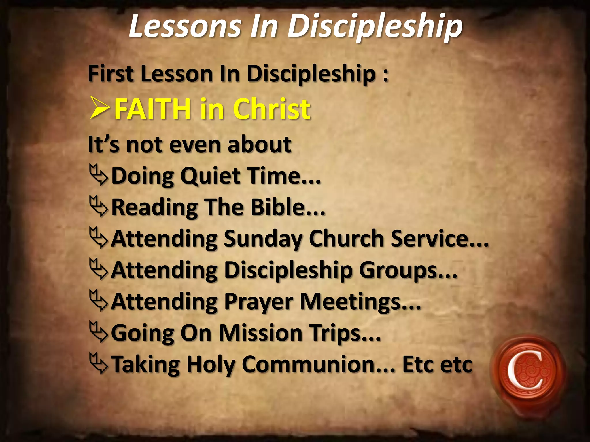 Lessons In Discipleship
First Lesson In Discipleship :
FAITH in Christ
It’s not even about
Doing Quiet Time...
Reading The Bible...
Attending Sunday Church Service...
Attending Discipleship Groups...
Attending Prayer Meetings...
Going On Mission Trips...
Taking Holy Communion... Etc etc
 