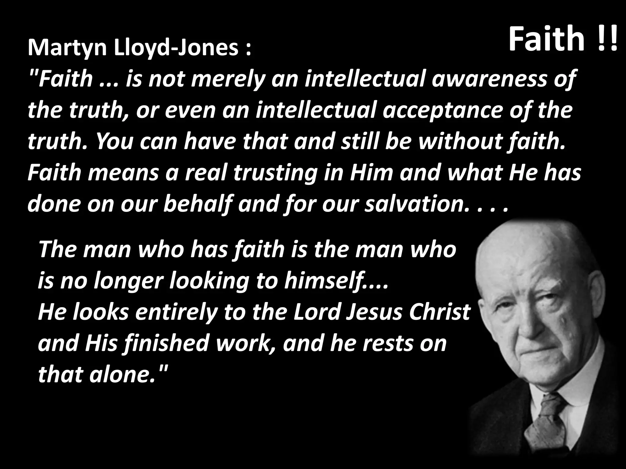 Martyn Lloyd-Jones :
"Faith ... is not merely an intellectual awareness of
the truth, or even an intellectual acceptance of the
truth. You can have that and still be without faith.
Faith means a real trusting in Him and what He has
done on our behalf and for our salvation. . . .
Faith !!
The man who has faith is the man who
is no longer looking to himself....
He looks entirely to the Lord Jesus Christ
and His finished work, and he rests on
that alone."
 