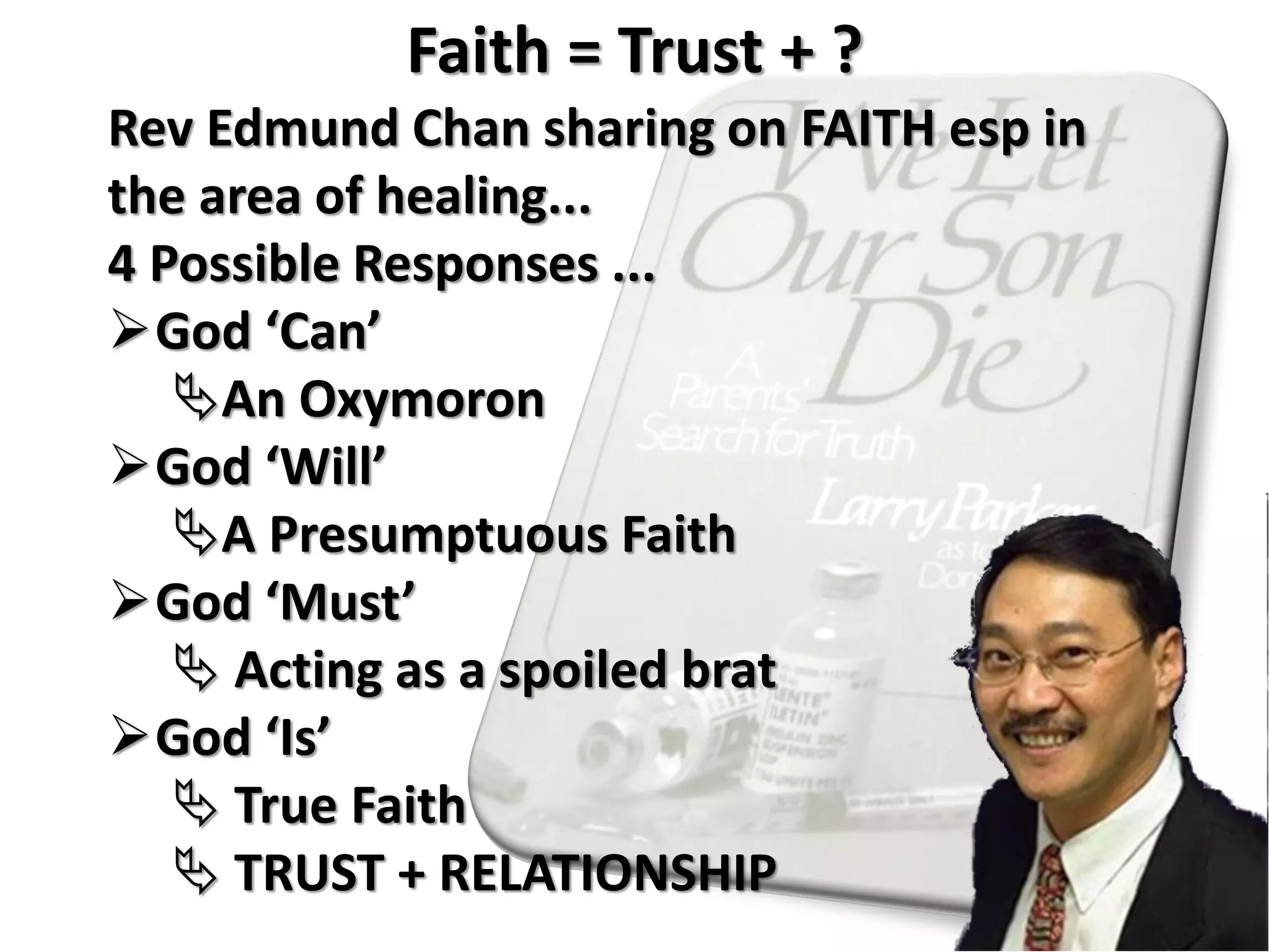Rev Edmund Chan sharing on FAITH esp in
the area of healing...
4 Possible Responses ...
God ‘Can’
An Oxymoron
God ‘Will’
A Presumptuous Faith
God ‘Must’
 Acting as a spoiled brat
God ‘Is’
 True Faith
 TRUST + RELATIONSHIP
Faith = Trust + ?
 