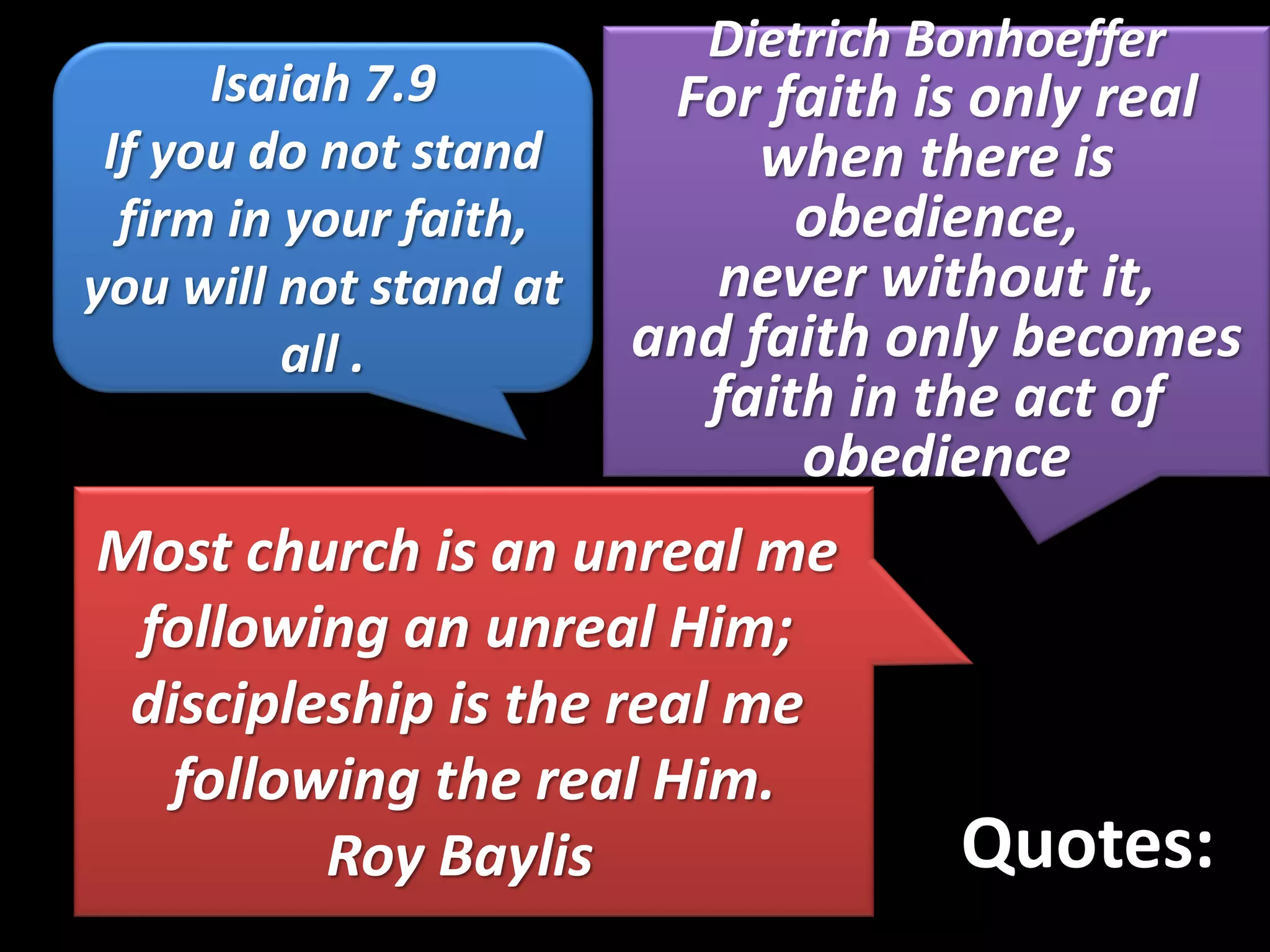 Quotes:
Isaiah 7.9
If you do not stand
firm in your faith,
you will not stand at
all .
Dietrich Bonhoeffer
For faith is only real
when there is
obedience,
never without it,
and faith only becomes
faith in the act of
obedience
Most church is an unreal me
following an unreal Him;
discipleship is the real me
following the real Him.
Roy Baylis
 