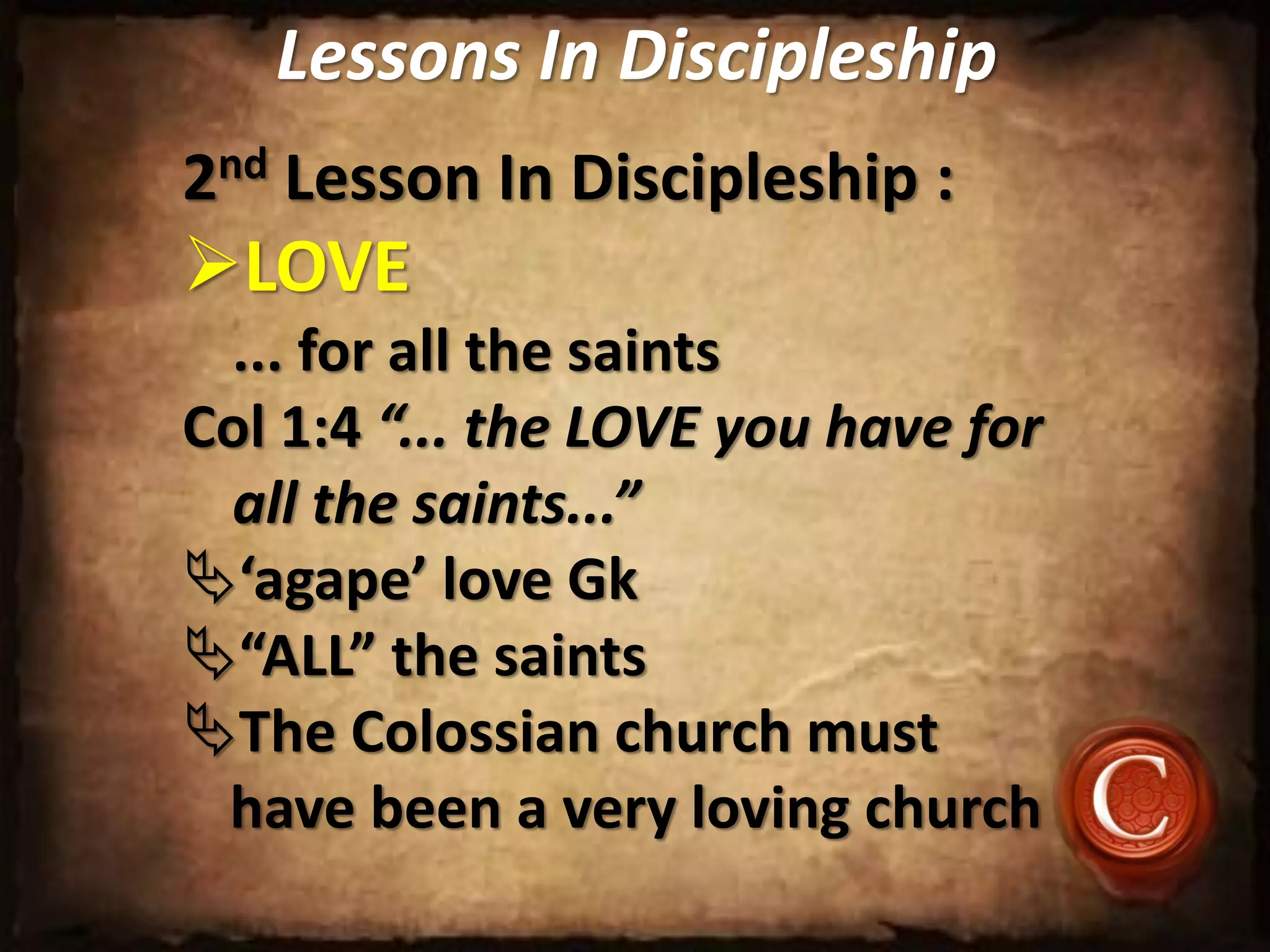 Lessons In Discipleship
2nd Lesson In Discipleship :
LOVE
... for all the saints
Col 1:4 “... the LOVE you have for
all the saints...”
‘agape’ love Gk
“ALL” the saints
The Colossian church must
have been a very loving church
 