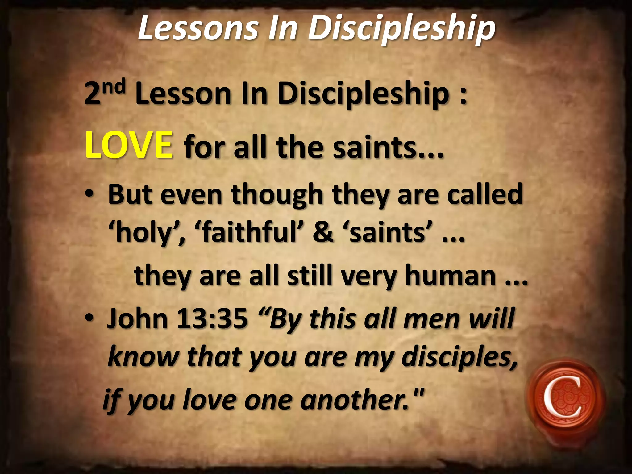 Lessons In Discipleship
2nd Lesson In Discipleship :
LOVE for all the saints...
• But even though they are called
‘holy’, ‘faithful’ & ‘saints’ ...
they are all still very human ...
• John 13:35 “By this all men will
know that you are my disciples,
if you love one another."
 