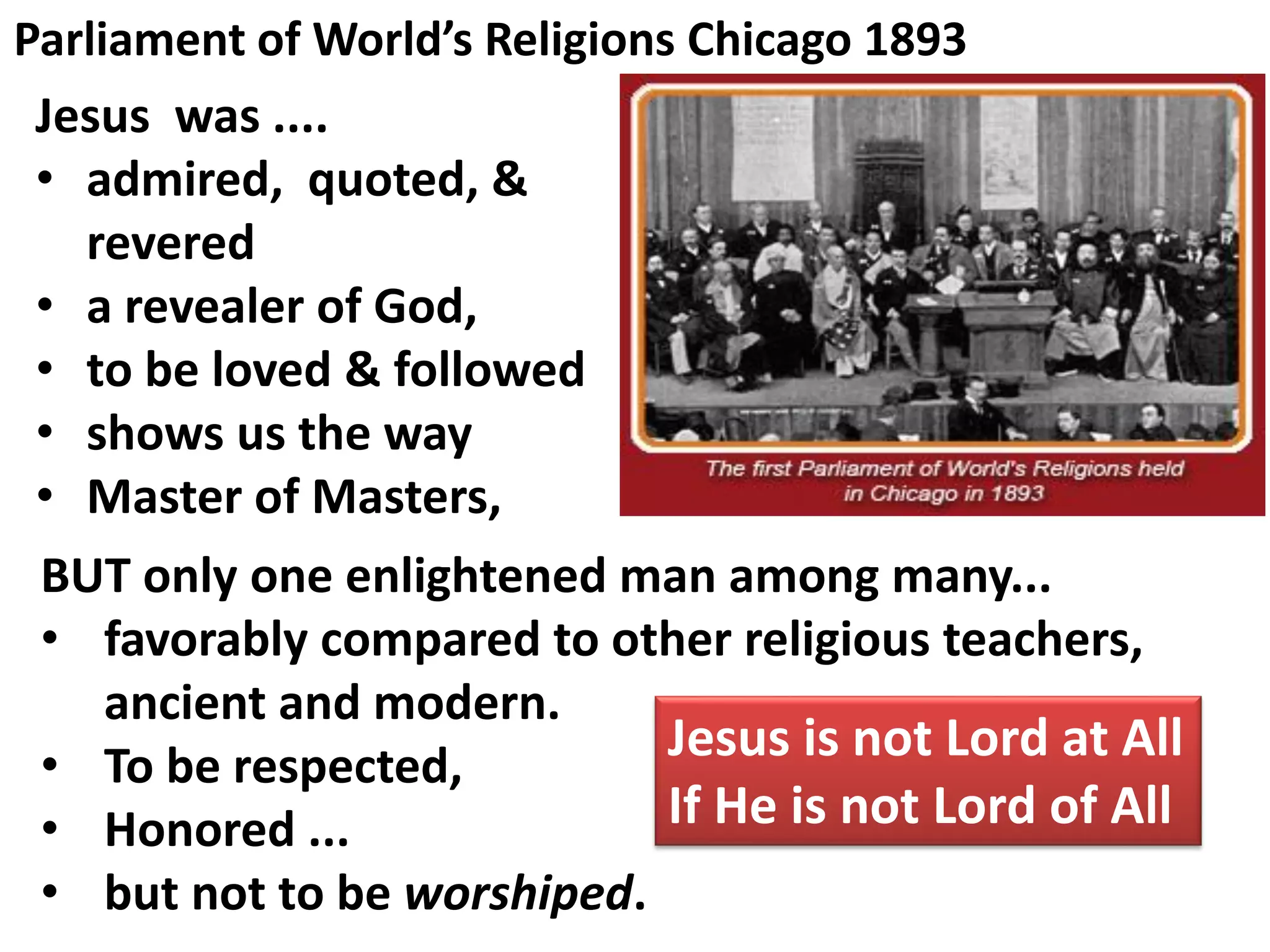 Parliament of World’s Religions Chicago 1893
Jesus was ....
• admired, quoted, &
revered
• a revealer of God,
• to be loved & followed
• shows us the way
• Master of Masters,
BUT only one enlightened man among many...
• favorably compared to other religious teachers,
ancient and modern.
• To be respected,
• Honored ...
• but not to be worshiped.
Jesus is not Lord at All
If He is not Lord of All
 