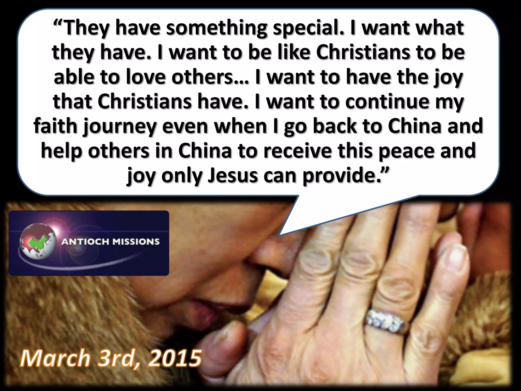 “They have something special. I want what
they have. I want to be like Christians to be
able to love others… I want to have the joy
that Christians have. I want to continue my
faith journey even when I go back to China and
help others in China to receive this peace and
joy only Jesus can provide.”
 