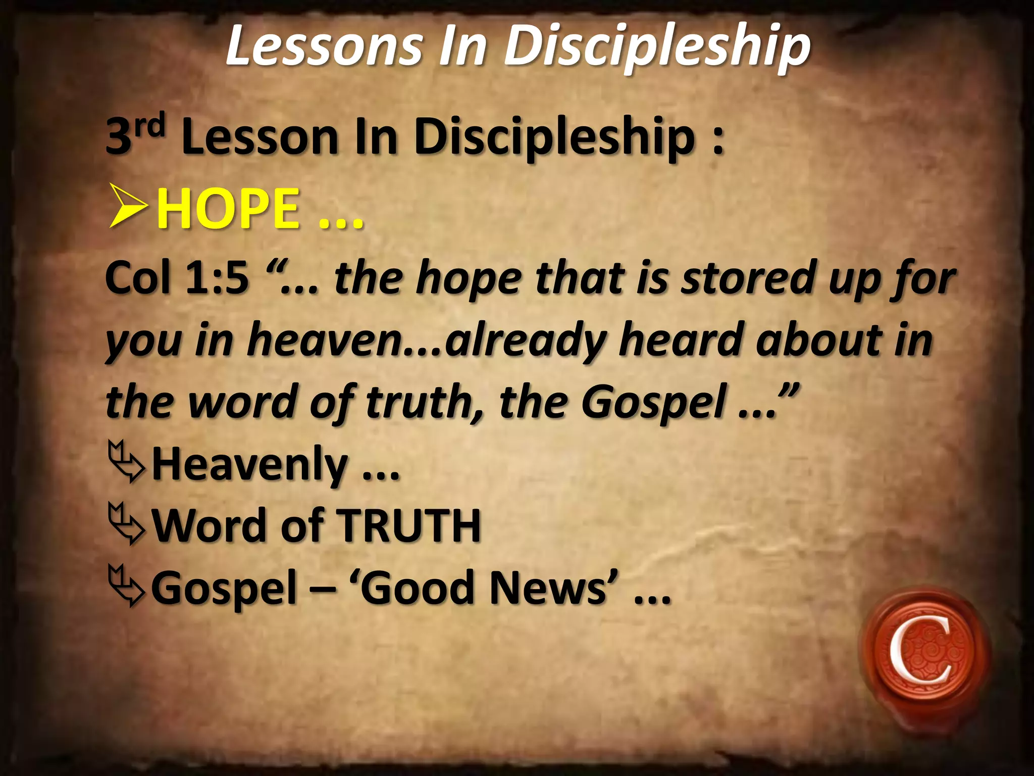 Lessons In Discipleship
3rd Lesson In Discipleship :
HOPE ...
Col 1:5 “... the hope that is stored up for
you in heaven...already heard about in
the word of truth, the Gospel ...”
Heavenly ...
Word of TRUTH
Gospel – ‘Good News’ ...
 