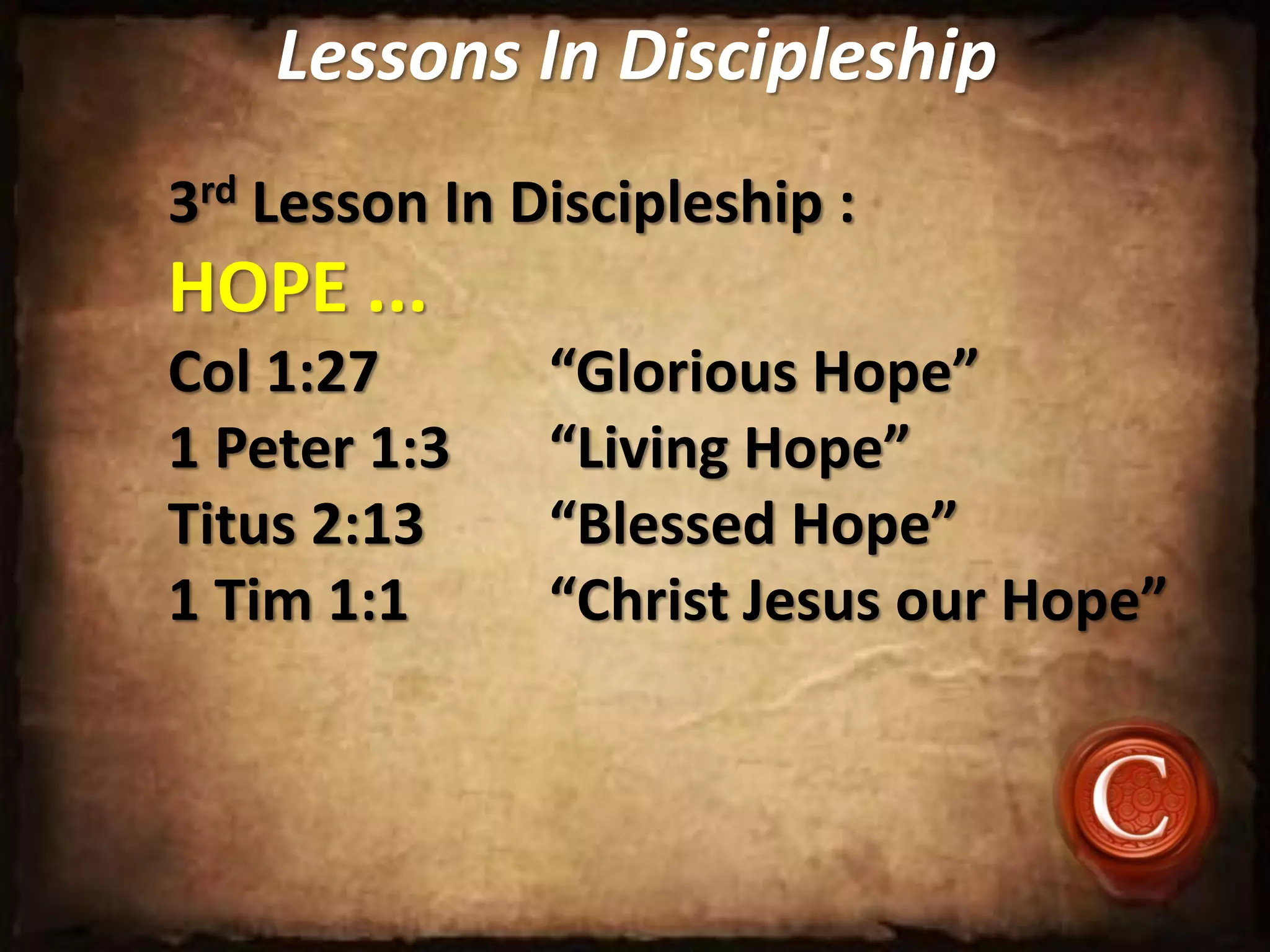 Lessons In Discipleship
3rd Lesson In Discipleship :
HOPE ...
Col 1:27 “Glorious Hope”
1 Peter 1:3 “Living Hope”
Titus 2:13 “Blessed Hope”
1 Tim 1:1 “Christ Jesus our Hope”
 