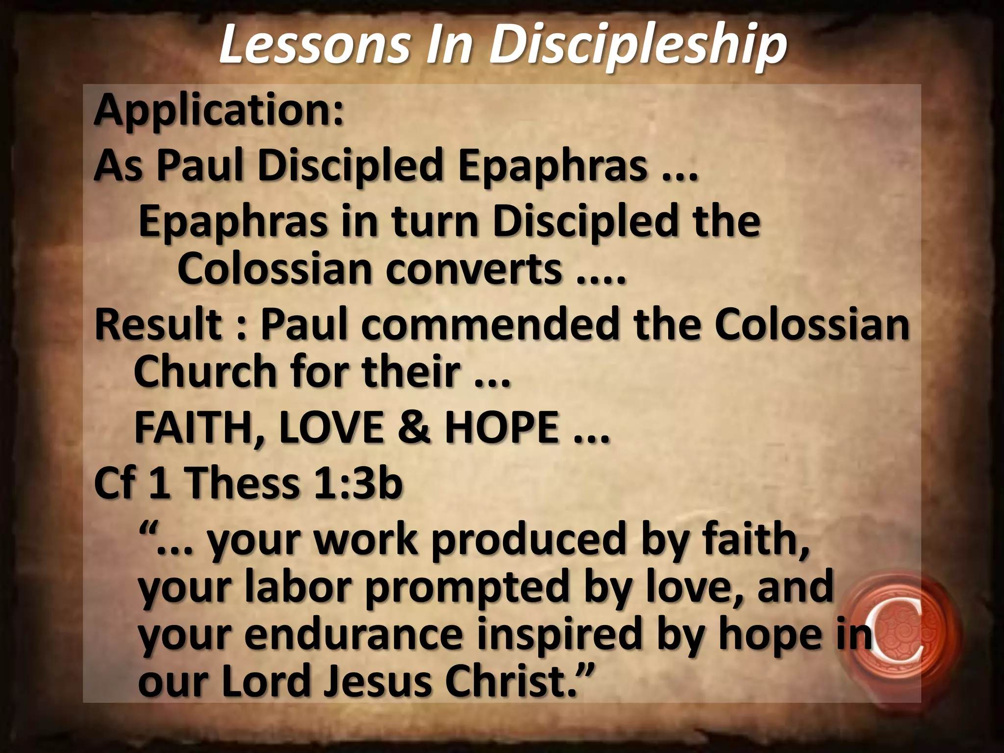 Lessons In Discipleship
Application:
As Paul Discipled Epaphras ...
Epaphras in turn Discipled the
Colossian converts ....
Result : Paul commended the Colossian
Church for their ...
FAITH, LOVE & HOPE ...
Cf 1 Thess 1:3b
“... your work produced by faith,
your labor prompted by love, and
your endurance inspired by hope in
our Lord Jesus Christ.”
 