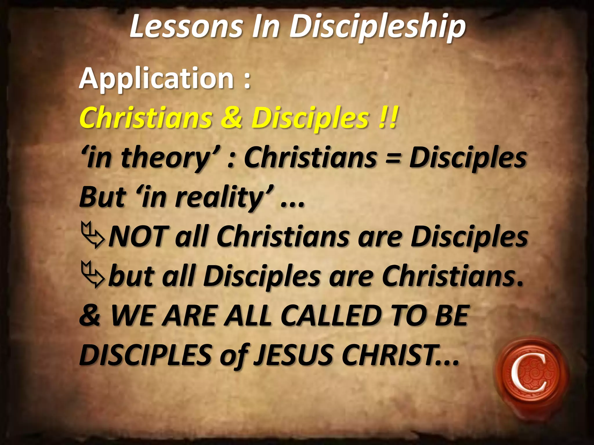 Lessons In Discipleship
Application :
Christians & Disciples !!
‘in theory’ : Christians = Disciples
But ‘in reality’ ...
NOT all Christians are Disciples
but all Disciples are Christians.
& WE ARE ALL CALLED TO BE
DISCIPLES of JESUS CHRIST...
 