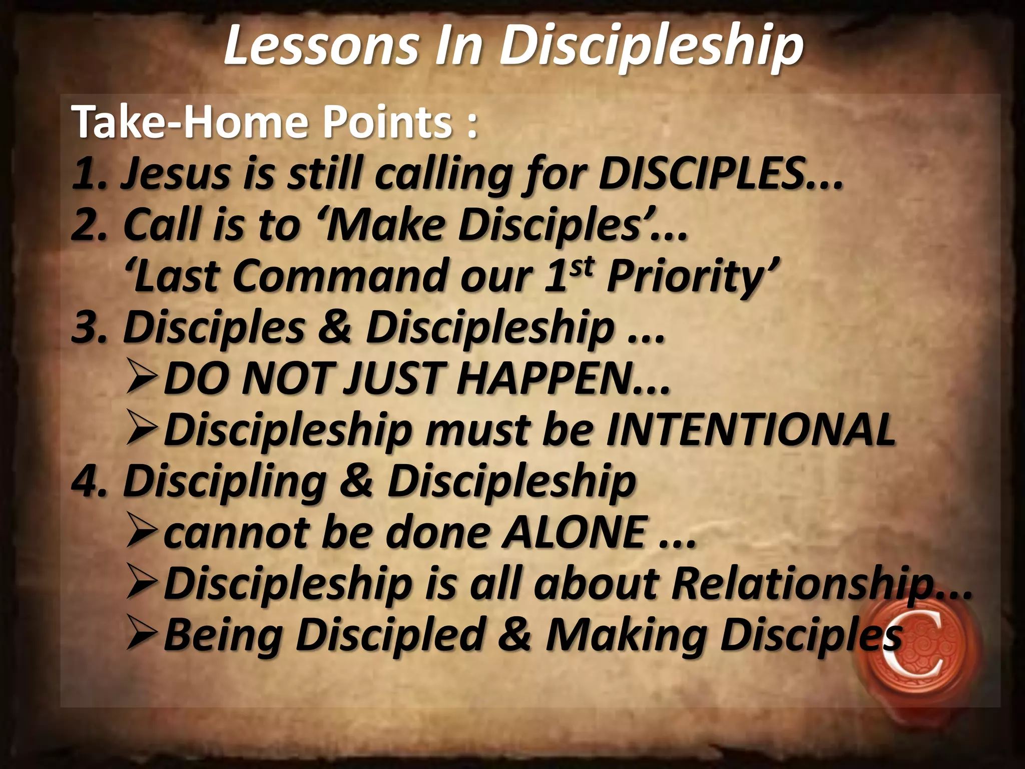 Lessons In Discipleship
Take-Home Points :
1. Jesus is still calling for DISCIPLES...
2. Call is to ‘Make Disciples’...
‘Last Command our 1st Priority’
3. Disciples & Discipleship ...
DO NOT JUST HAPPEN...
Discipleship must be INTENTIONAL
4. Discipling & Discipleship
cannot be done ALONE ...
Discipleship is all about Relationship...
Being Discipled & Making Disciples
 