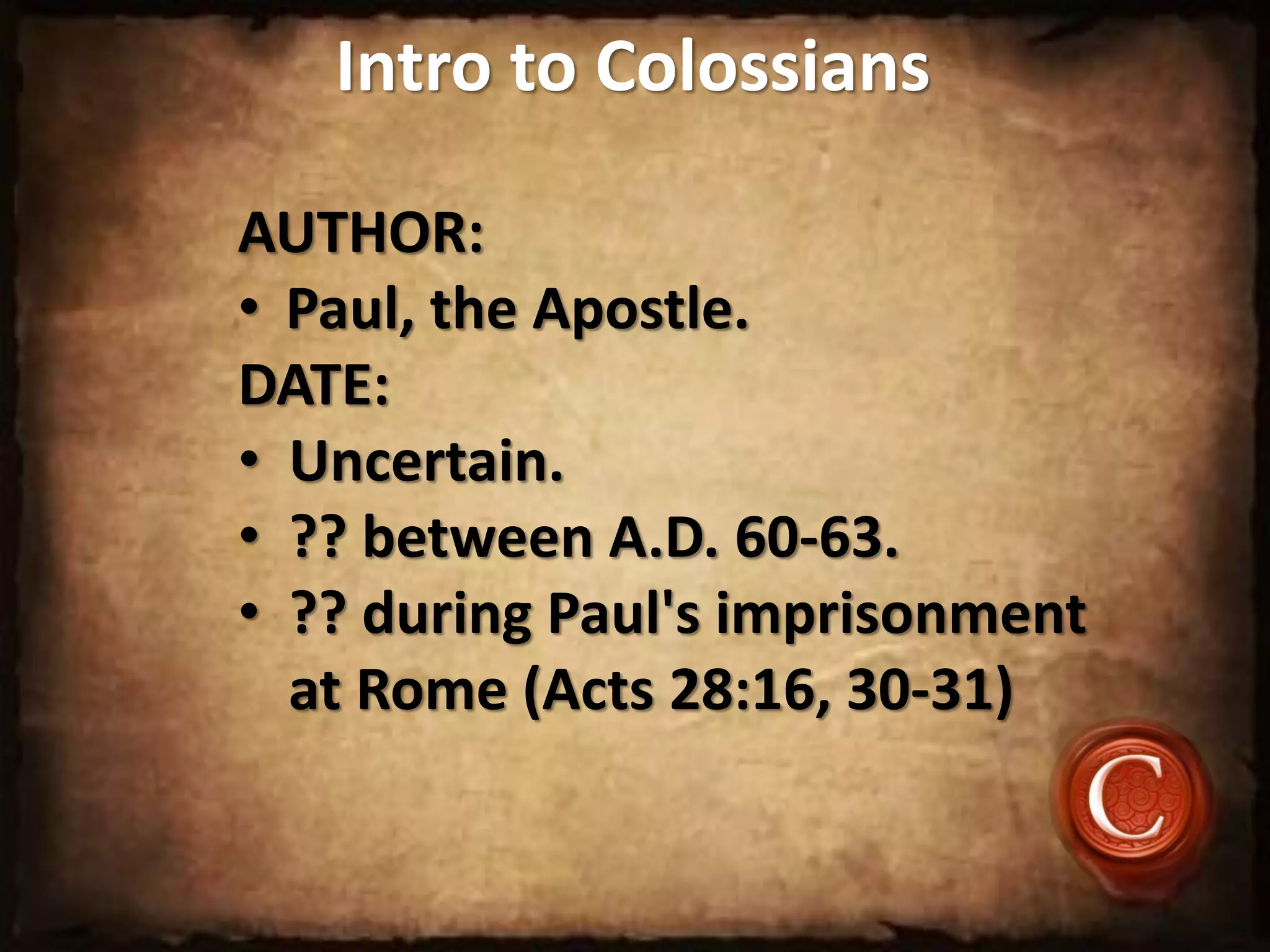 Intro to Colossians
AUTHOR:
• Paul, the Apostle.
DATE:
• Uncertain.
• ?? between A.D. 60-63.
• ?? during Paul's imprisonment
at Rome (Acts 28:16, 30-31)
 