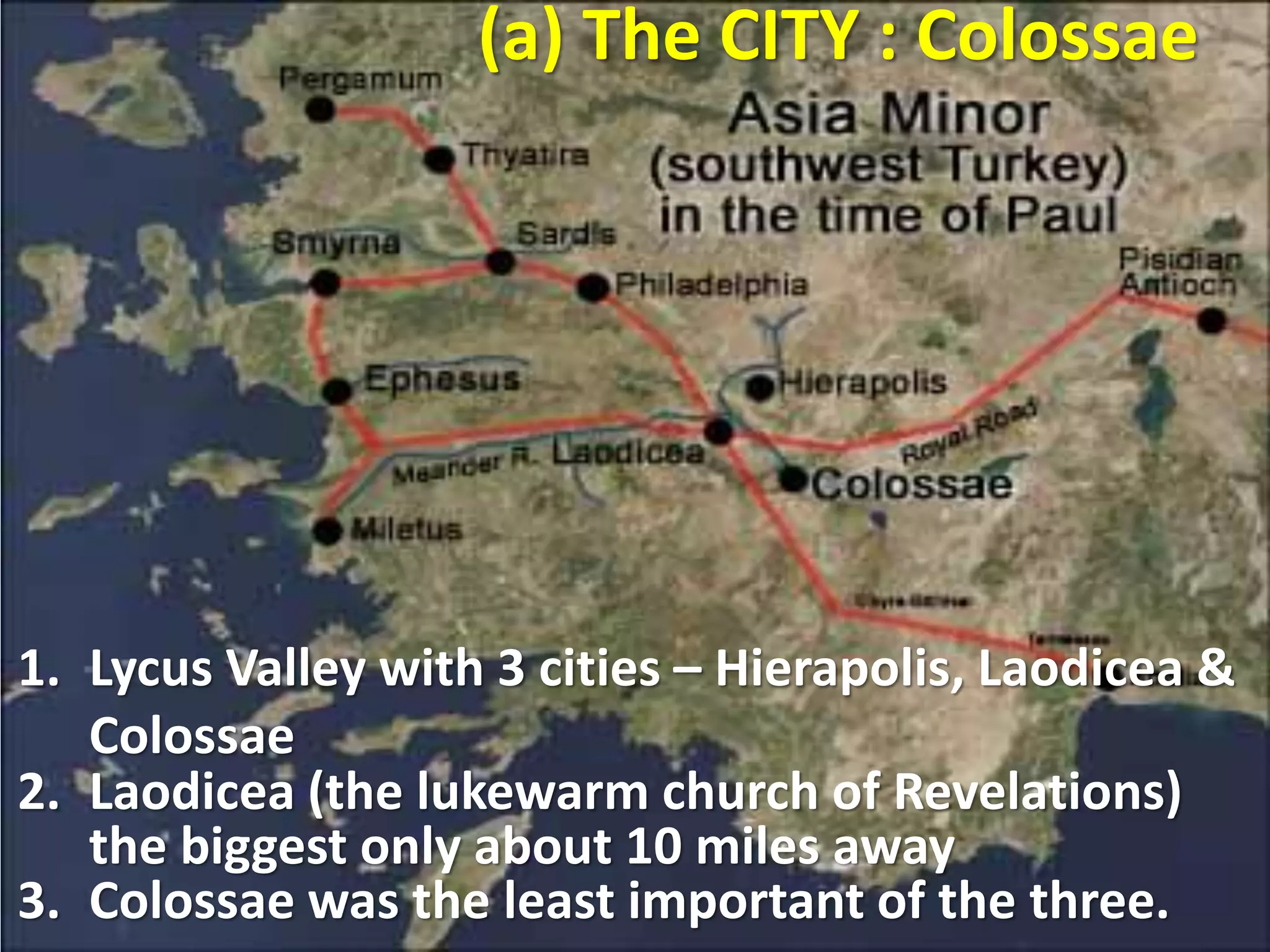 (a) The CITY : Colossae
1. Lycus Valley with 3 cities – Hierapolis, Laodicea &
Colossae
2. Laodicea (the lukewarm church of Revelations)
the biggest only about 10 miles away
3. Colossae was the least important of the three.
 