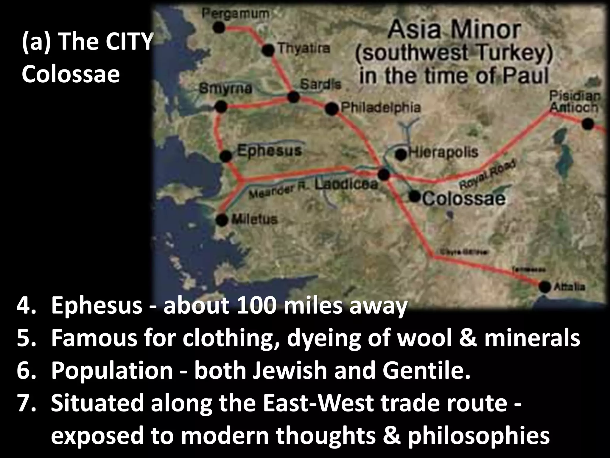 (a) The CITY :
Colossae
4. Ephesus - about 100 miles away
5. Famous for clothing, dyeing of wool & minerals
6. Population - both Jewish and Gentile.
7. Situated along the East-West trade route -
exposed to modern thoughts & philosophies
 