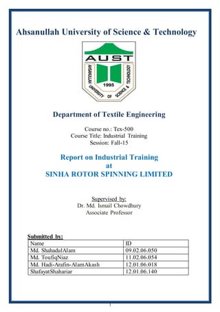 1
Ahsanullah University of Science & Technology
Department of Textile Engineering
Course no.: Tex-500
Course Title: Industrial Training
Session: Fall-15
Report on Industrial Training
at
SINHA ROTOR SPINNING LIMITED
Supervised by:
Dr. Md. Ismail Chowdhury
Associate Professor
Submitted by:
Name ID
Md. ShahadulAlam 09.02.06.050
Md. ToufiqNiaz 11.02.06.054
Md. Hadi-Arafin-AlamAkash 12.01.06.018
ShafayatShahariar 12.01.06.140
 