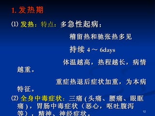 1. 发热期 ⑴ 发热 ：特点： 多 急性起病 ； 稽留热和驰张热多见 持续 4 ～ 6days 体温越高，热程越长，病情越重。 重症热退后症状加重，为本病特征。 ⑵ 全身中毒症状 ： 三痛 ( 头痛、腰痛、眼眶痛 ) ，胃肠中毒症状（恶心，呕吐腹泻等），精神、神经症状。   