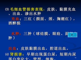 ⑶ 毛细血管损害表现 ： 皮肤、黏膜充血、出血、渗出水肿 充血 ：三红 ( 颜面、颈、胸潮红 ) ，酒醉貌 水肿： 三肿 ( 球结膜、眼睑、面部水肿 ) 出血 ：皮肤黏膜出血，腔道出血。 ⑷ 肾损害： 早期出现蛋白尿，短期内尿蛋白变化大，管型、细胞。   