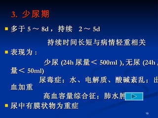 3.  少尿期 多于 5 ～ 8d ，持续  2 ～ 5d 持续时间长短与病情轻重相关 表现为 : 少尿 (24h 尿量＜ 500ml ), 无尿 (24h 尿量＜ 50ml) 尿毒症；水、电解质、酸碱紊乱；出血加重 高血容量综合征；肺水肿 尿中有膜状物为重症 