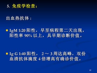 5.  免疫学检查： 出血热抗体 : IgM 1:20 阳性，早至病程第二天出现，阳性率 90% 以上，具早期诊断价值。 Ig G 1:40 阳性， 2 ～ 3 周达高峰，双份血清抗体滴度 4 倍增高有确诊价值。 