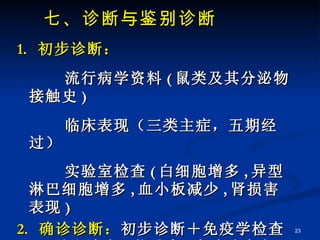 七、诊断与鉴别诊断 1.  初步诊断： 流行病学资料 ( 鼠类及其分泌物接触史 ) 临床表现（三类主症，五期经过） 实验室检查 ( 白细胞增多 , 异型淋巴细胞增多 , 血小板减少 , 肾损害表现 ) 2.  确诊诊断： 初步诊断＋免疫学检查 ( 双份血清有 4 倍升高 , 有确诊意义 ) 
