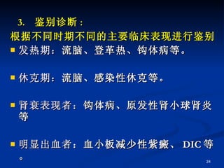 3.  鉴别诊断 : 根据不同时期不同的主要临床表现进行鉴别 发热期： 流脑、登革热、钩体病等。 休克期： 流脑、感染性休克等。  肾衰表现者： 钩体病、原发性肾小球肾炎等 明显出血者： 血小板减少性紫癜、 DIC 等。 