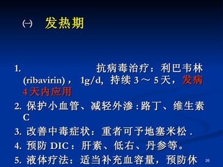 ㈠  发热期   1.  抗病毒治疗：利巴韦林 ( ribavirin) ， 1g/d,  持续 3 ～ 5 天， 发病 4 天内应用 2.  保护小血管、减轻外渗 : 路丁、维生素 C 3.  改善中毒症状：重者可予地塞米松 . 4.  预防 DIC ：肝素、低右、丹参等。 5.  液体疗法：适当补充血容量，预防休克。 