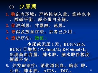 ㈢  少尿期 1.  稳 定内环境：严格控制入量，维持水电、酸碱平衡，减少蛋白分解。 2.  促 进利尿：甘露醇，速尿。 3.  导 泻及放血疗法：后者已少用 . 4.  透 析疗法： 指征 : 少尿或无尿 1 天 ;  BUN>28.6;  BUN/ 日增加 >7.14mol/L; K+>6mol/L; 出现高血容量，肺水肿，脑水肿伴极度烦躁不安。 5.  并发症治疗：消化道出血，脑水 肿，心衰，肺水肿， AIDS ， DIC 。 