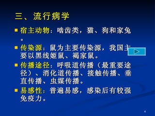 三、流行病学 宿主动物 ： 啮齿类，猫、狗和家兔。 传染源 ： 鼠为主要传染源，我国主要以黑线姬鼠、褐家鼠。 传播途径 ： 呼吸道传播（最重要途径）、消化道传播、接触传播、垂直传播、虫媒传播。 易感性 ： 普遍易感，感染后有较强免疫力。 