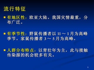 流行特征 有地区性 ： 欧亚大陆。我国灾情最重，分布广泛。 有季节性 ： 野鼠传播者以 11 ～ 1 月为高峰季节。家鼠传播者 3 ～ 5 月为高峰。 人群分布特点 ： 以青壮年为主，此与接触传染源的机会较多有关。 