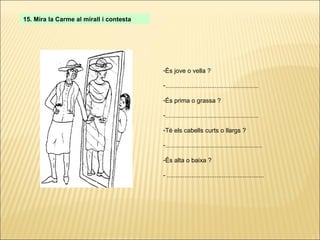 15. Mira la Carme al mirall i contesta És jove o vella ? ..................................................... És prima o grassa ? ..................................................... Té els cabells curts o llargs ? ....................................................... És alta o baixa ? - ....................................................... 