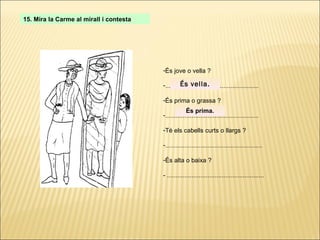 15. Mira la Carme al mirall i contesta És jove o vella ? ..................................................... És prima o grassa ? ..................................................... Té els cabells curts o llargs ? ....................................................... És alta o baixa ? - ....................................................... És vella. És prima. 