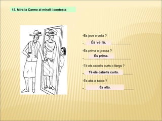 15. Mira la Carme al mirall i contesta És jove o vella ? ..................................................... És prima o grassa ? ..................................................... Té els cabells curts o llargs ? ....................................................... És alta o baixa ? - ....................................................... És vella. És prima. Té els cabells curts. És alta. 