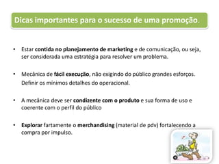 Estar contida no planejamento de marketing e de comunicação, ou seja, ser considerada uma estratégia para resolver um problema.Mecânica de fácil execução, não exigindo do público grandes esforços.	Definir os mínimos detalhes do operacional.A mecânica deve ser condizente com o produto e sua forma de uso e coerente com o perfil do públicoExplorar fartamente o merchandising (material de pdv) fortalecendo a compra por impulso.