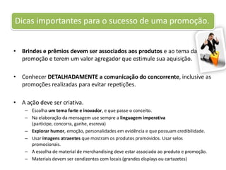 Brindes e prêmios devem ser associados aos produtos e ao tema da promoção e terem um valor agregador que estimule sua aquisição.Conhecer DETALHADAMENTE a comunicação do concorrente, inclusive as promoções realizadas para evitar repetições.A ação deve ser criativa.Escolha um tema forte e inovador, e que passe o conceito.Na elaboração da mensagem use sempre a linguagem imperativa (participe, concorra, ganhe, escreva)Explorar humor, emoção, personalidades em evidência e que possuam credibilidade.Usar imagens atraentes que mostram os produtos promovidos. Usar selos promocionais.A escolha de material de merchandising deve estar associado ao produto e promoção.Materiais devem ser condizentes com locais (grandes displays ou cartazetes)