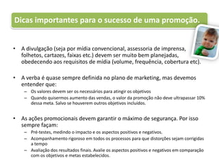 A divulgação (seja por mídia convencional, assessoria de imprensa, folhetos, cartazes, faixas etc.) devem ser muito bem planejadas, obedecendo aos requisitos de mídia (volume, frequência, cobertura etc).A verba é quase sempre definida no plano de marketing, mas devemos entender que:Os valores devem ser os necessários para atingir os objetivosQuando quisermos aumento das vendas, o valor da promoção não deve ultrapassar 10% dessa meta. Salvo se houverem outros objetivos incluídos.As ações promocionais devem garantir o máximo de segurança. Por isso sempre façam:Pré-testes, medindo o impacto e os aspectos positivos e negativos.Acompanhamento rigoroso em todos os processos para que distorções sejam corrigidas a tempoAvaliação dos resultados finais. Avalie os aspectos positivos e negativos em comparação com os objetivos e metas estabelecidos.