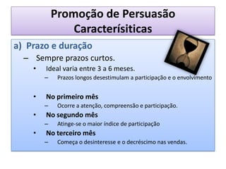 Promoção de PersuasãoCaracterísiticasPrazo e duraçãoSempre prazos curtos.Ideal varia entre 3 a 6 meses.Prazos longos desestimulam a participação e o envolvimentoNo primeiro mêsOcorre a atenção, compreensão e participação.No segundo mêsAtinge-se o maior índice de participaçãoNo terceiro mêsComeça o desinteresse e o decréscimo nas vendas.