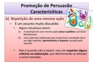 Promoção de PersuasãoCaracterísiticasb)	Repetição de uma mesma açãoÉ um assunto muito discutido:Alguns estudiosos dizem:A repetição de uma mesma ação cansa o público e provoca desinteresseUma ação bem elaborada que trouxe bons resultados deve ser logo repetida, aproveitando o impacto causado pela anterior.Mas é questão não é repetir, mas sim respeitar alguns critérios na elaboração, que determinarão as atitudes a serem tomadas.