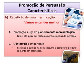 Promoção de PersuasãoCaracterísiticasRepetição de uma mesma açãoVamos entender melhorPromoção surge do planejamento mercadológico.Isto é, ele surge em razão das circunstâncias de mercado.O intervalo é importantePara que o público não se acostume a comprar o produto somente em promoção.