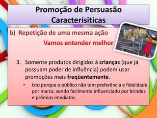 Promoção de PersuasãoCaracterísiticasRepetição de uma mesma açãoVamos entender melhor3.	Somente produtos dirigidos à crianças (que já possuam poder de influência) podem usar promoções mais freqüentemente.Isto porque o público não tem preferência e fidelidade por marca, sendo facilmente influenciado por brindes e prêmios imediatos.