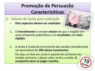 Promoção de PersuasãoCaracterísiticasc)	Volume de Verba para realizaçãoDois aspectos devem ser avaliadosO investimento é sempre menor do que o exigido em uma campanha publicitária e os resultados são mais rápidosA verba é tirada do incremento das vendas considerando um percentual de 10% desse incremento.	Ou seja, se leva em conta o quanto de aumento nas vendas ocorrerá, e desse valor, se tira a verba. A campanha deve se pagar sozinha.