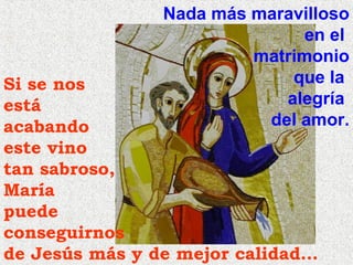 Nada más maravilloso
en el
matrimonio
que la
alegría
del amor.

Si se nos
está
acabando
este vino
tan sabroso,
María
puede
conseguirnos
de Jesús más y de mejor calidad…

 